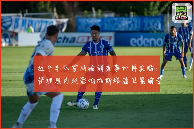 红牛车队霍纳被调查事件再发酵，管理层内耗影响维斯塔潘卫冕前景