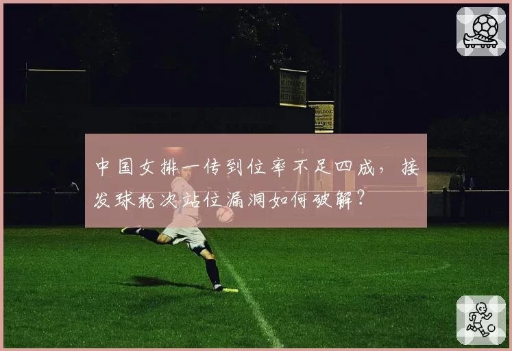 中国女排一传到位率不足四成，接发球轮次站位漏洞如何破解？
