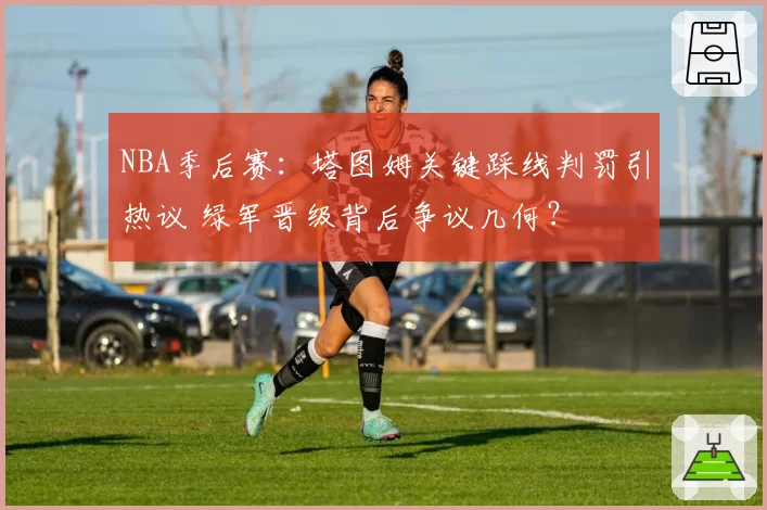 NBA季后赛:塔图姆关键踩线判罚引热议 绿军晋级背后争议几何?