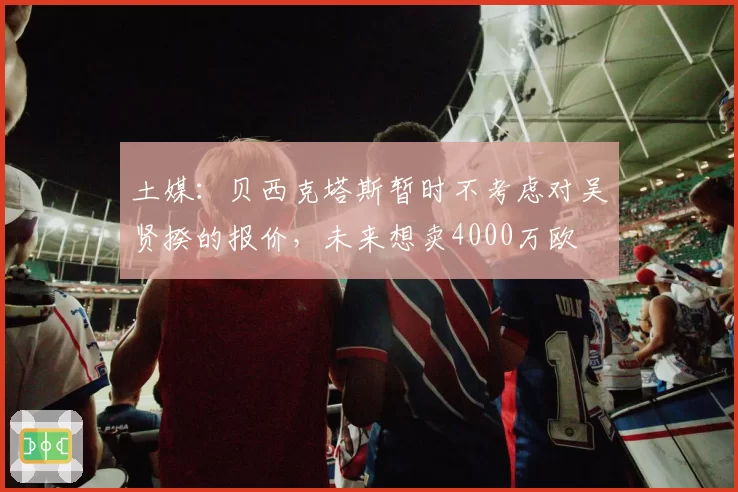 土媒：贝西克塔斯暂时不考虑对吴贤揆的报价，未来想卖4000万欧
