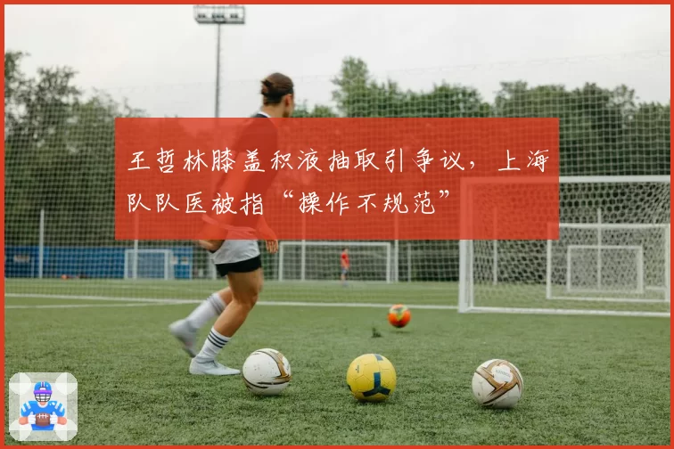 王哲林膝盖积液抽取引争议,上海队队医被指“操作不规范”