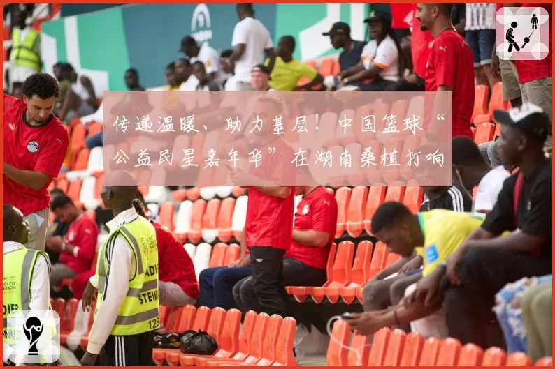 传递温暖、助力基层!中国篮球“公益民星嘉年华”在湖南桑植打响