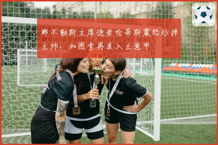 那不勒斯主席德劳伦蒂斯震怒炒掉主帅，加图索再度入主意甲