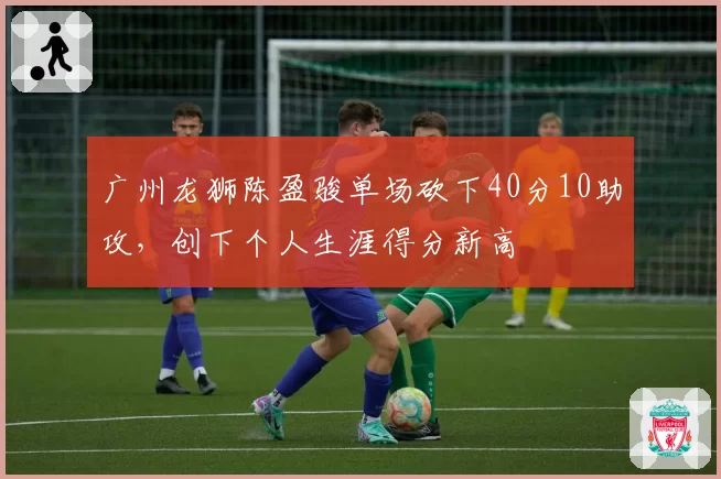 广州龙狮陈盈骏单场砍下40分10助攻,创下个人生涯得分新高