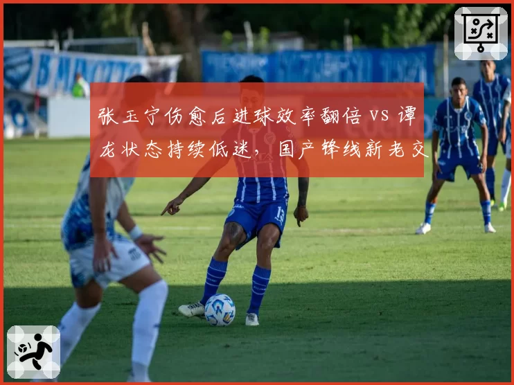 张玉宁伤愈后进球效率翻倍 vs 谭龙状态持续低迷,国产锋线新老交替的关键对决