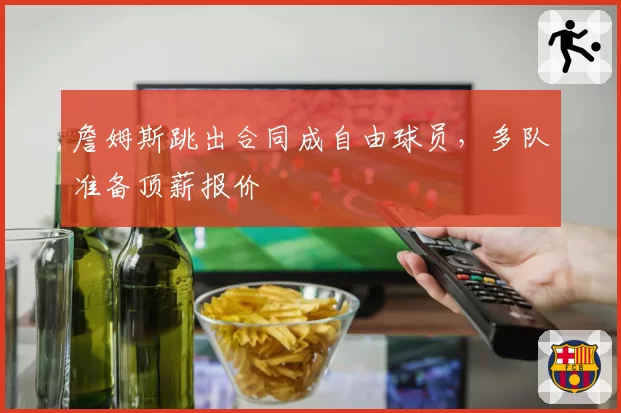 詹姆斯跳出合同成自由球员,多队准备顶薪报价