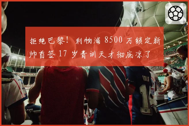 拒绝巴黎！利物浦 8500 万锁定新帅首签 17 岁青训天才彻底凉了