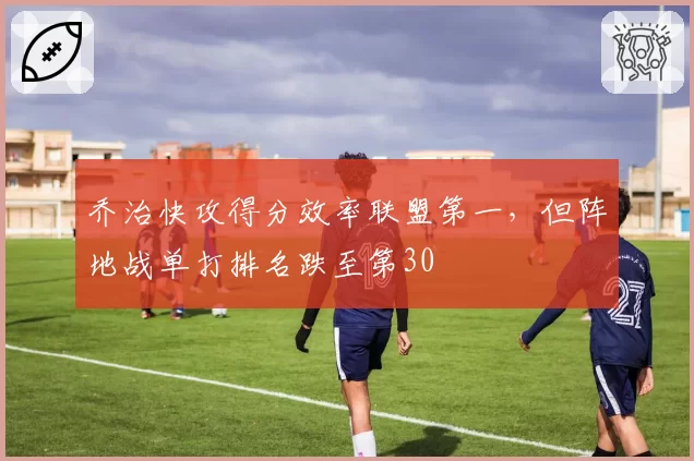 乔治快攻得分效率联盟第一，但阵地战单打排名跌至第30