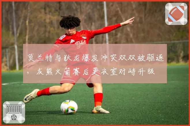 莫兰特与狄龙爆发冲突双双被驱逐，灰熊火箭赛后更衣室对峙升级