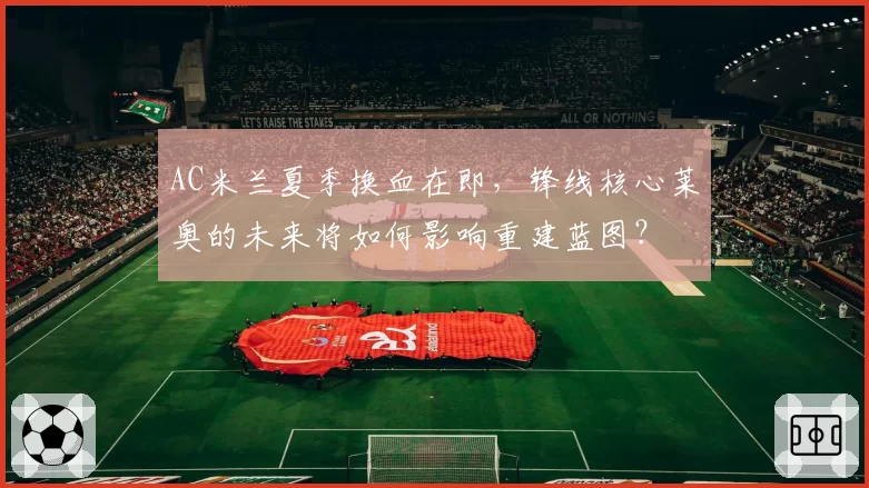 AC米兰夏季换血在即,锋线核心莱奥的未来将如何影响重建蓝图?