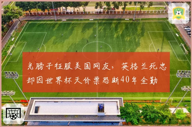 光膀子征服美国网友,英格兰死忠却因世界杯天价票恐断40年全勤