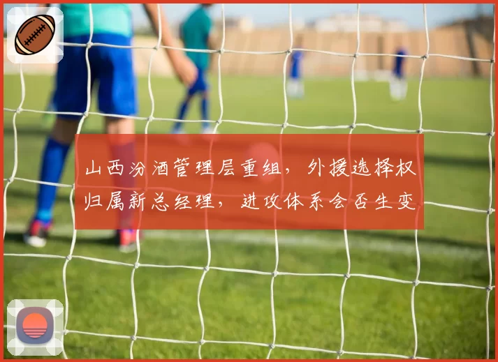 山西汾酒管理层重组，外援选择权归属新总经理，进攻体系会否生变？
