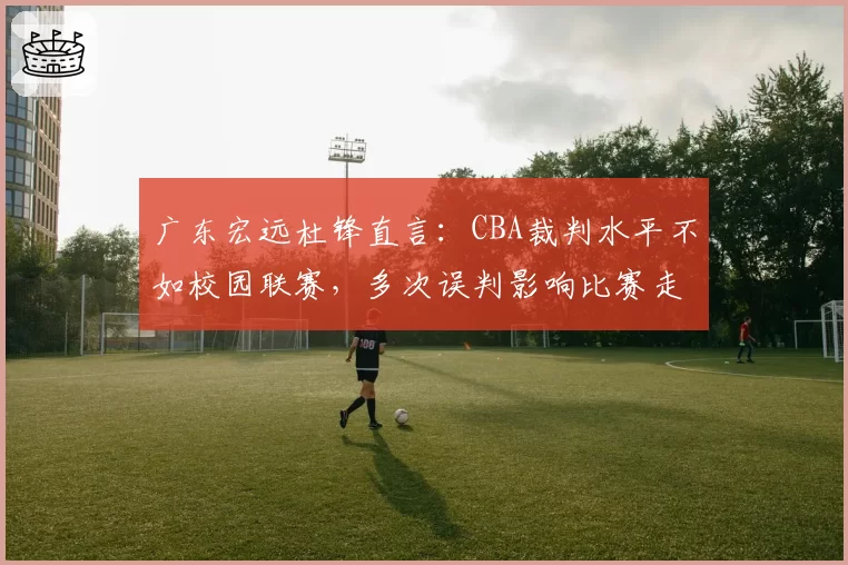 广东宏远杜锋直言:CBA裁判水平不如校园联赛,多次误判影响比赛走势