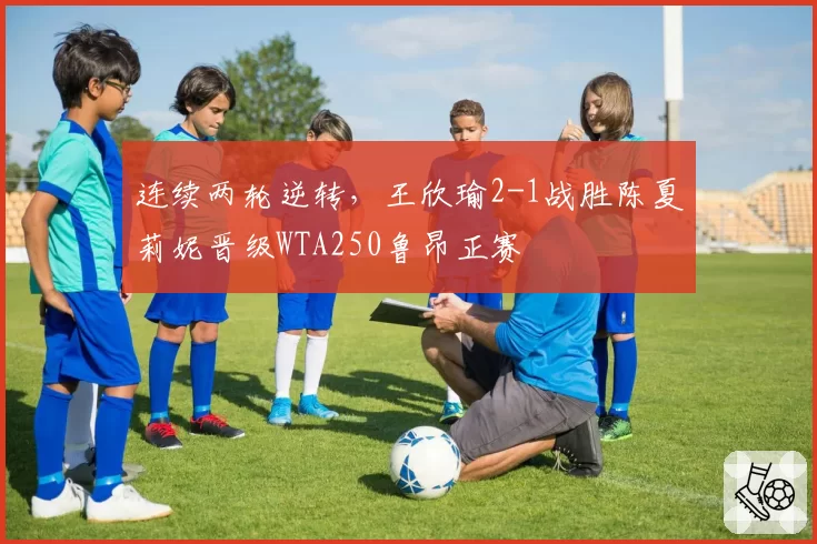 连续两轮逆转,王欣瑜2-1战胜陈夏莉妮晋级WTA250鲁昂正赛