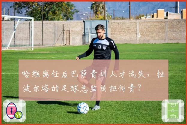 哈维离任后巴萨青训人才流失，拉波尔塔的足球总监该担何责？