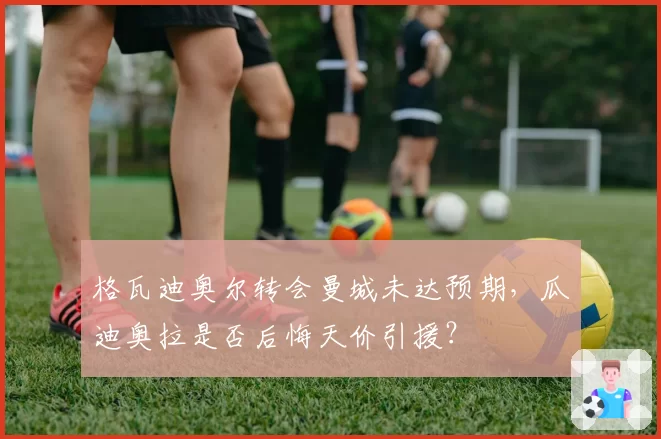 格瓦迪奥尔转会曼城未达预期，瓜迪奥拉是否后悔天价引援？