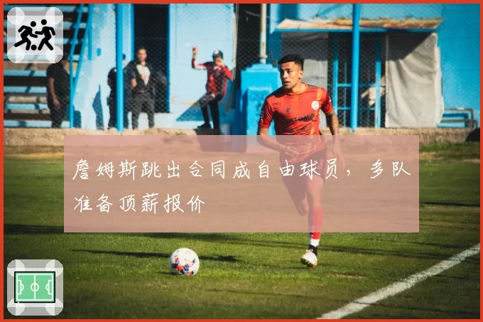 詹姆斯跳出合同成自由球员，多队准备顶薪报价
