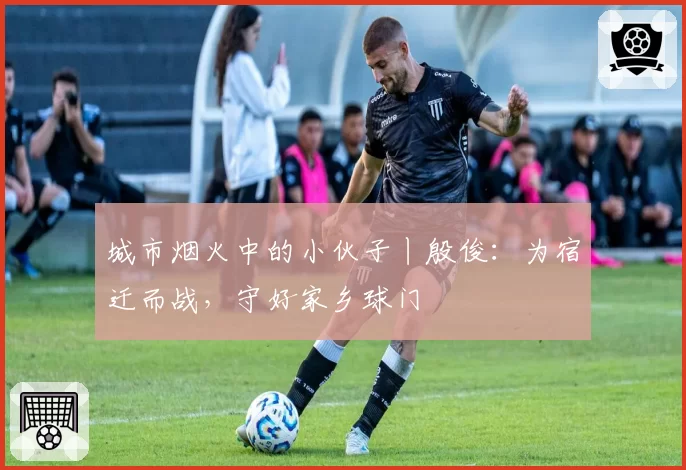 城市烟火中的小伙子丨殷俊：为宿迁而战，守好家乡球门