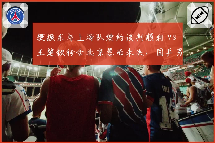 樊振东与上海队续约谈判顺利 vs 王楚钦转会北京悬而未决,国乒男单双子星去向各自成谜