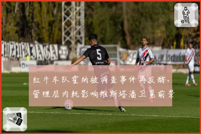 红牛车队霍纳被调查事件再发酵,管理层内耗影响维斯塔潘卫冕前景