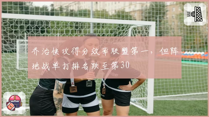 乔治快攻得分效率联盟第一，但阵地战单打排名跌至第30