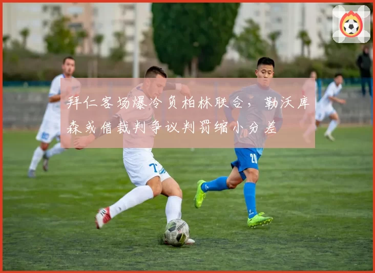 拜仁客场爆冷负柏林联合，勒沃库森或借裁判争议判罚缩小分差