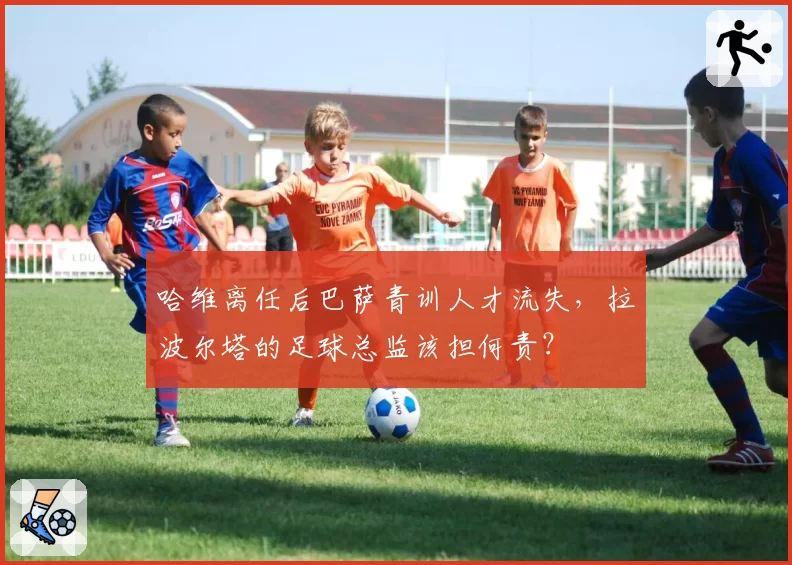 哈维离任后巴萨青训人才流失，拉波尔塔的足球总监该担何责？