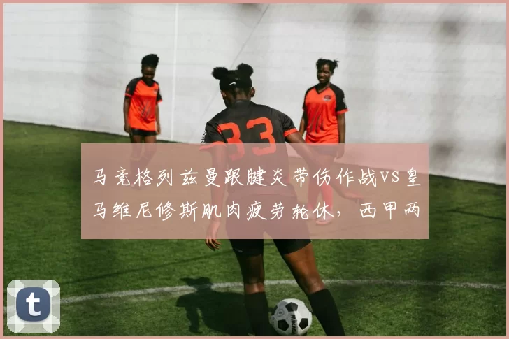 马竞格列兹曼跟腱炎带伤作战vs皇马维尼修斯肌肉疲劳轮休，西甲两强核心负荷管理策略分化
