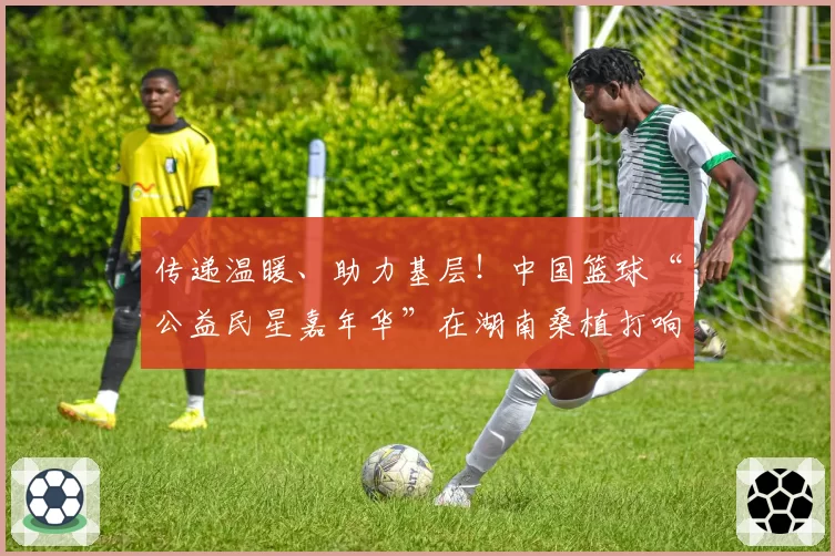 传递温暖、助力基层!中国篮球“公益民星嘉年华”在湖南桑植打响