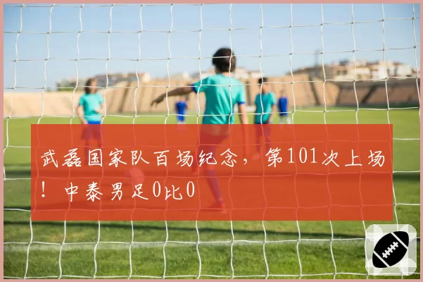 武磊国家队百场纪念，第101次上场！中泰男足0比0