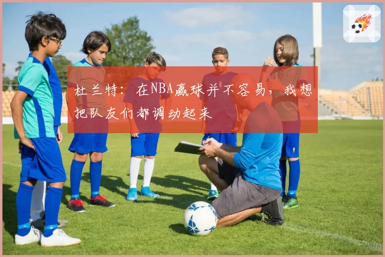 杜兰特:在NBA赢球并不容易,我想把队友们都调动起来