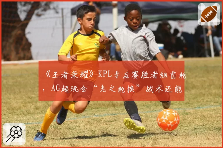《王者荣耀》KPL季后赛胜者组首轮,AG超玩会“光之轮换”战术还能走多远?