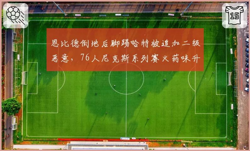 恩比德倒地后脚踢哈特被追加二级恶意，76人尼克斯系列赛火药味升级