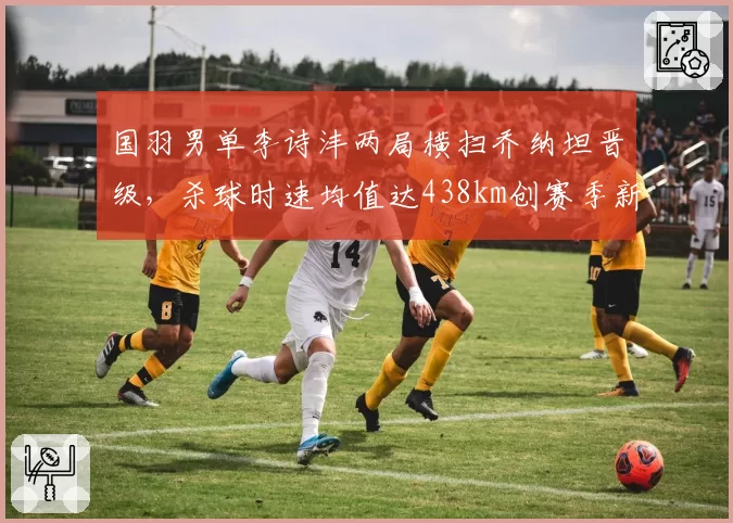 国羽男单李诗沣两局横扫乔纳坦晋级，杀球时速均值达438km创赛季新高