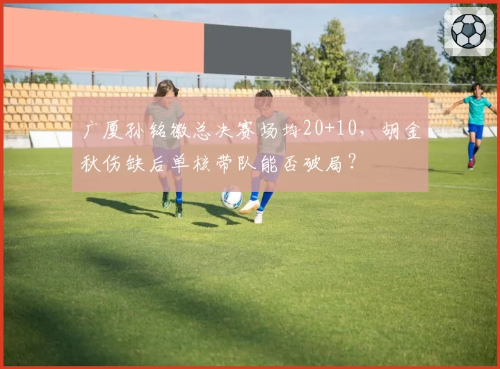 广厦孙铭徽总决赛场均20+10,胡金秋伤缺后单核带队能否破局?