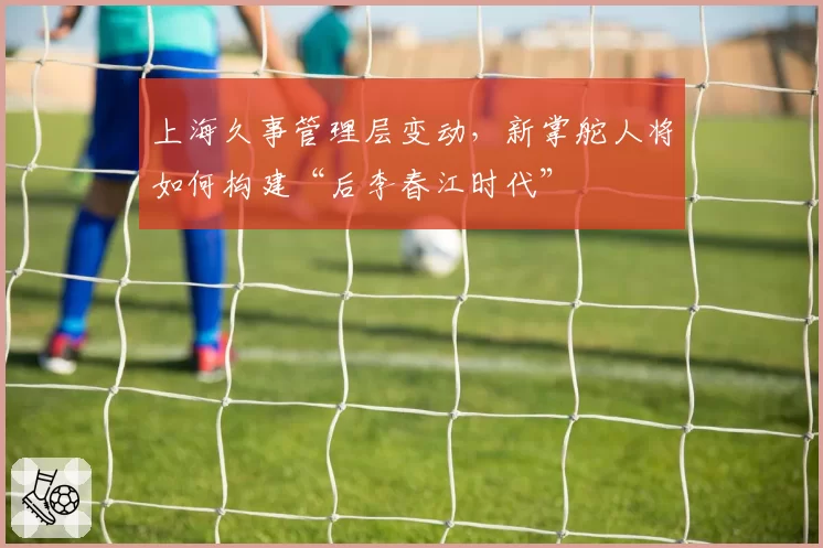 上海久事管理层变动，新掌舵人将如何构建“后李春江时代”