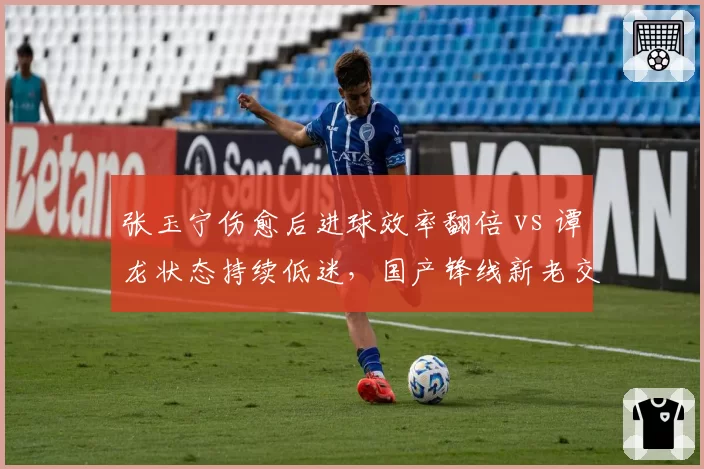 张玉宁伤愈后进球效率翻倍 vs 谭龙状态持续低迷，国产锋线新老交替的关键对决