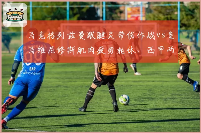马竞格列兹曼跟腱炎带伤作战vs皇马维尼修斯肌肉疲劳轮休，西甲两强核心负荷管理策略分化