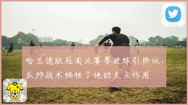 哈兰德欧冠淘汰赛零进球引热议,瓜帅战术牺牲了他的支点作用