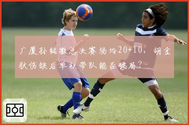 广厦孙铭徽总决赛场均20+10，胡金秋伤缺后单核带队能否破局？