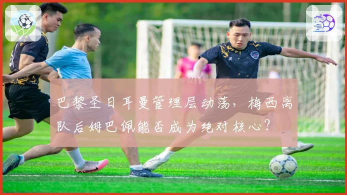 巴黎圣日耳曼管理层动荡,梅西离队后姆巴佩能否成为绝对核心?