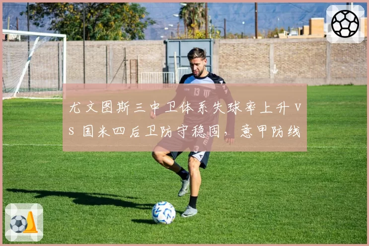 尤文图斯三中卫体系失球率上升 vs 国米四后卫防守稳固，意甲防线风格对决