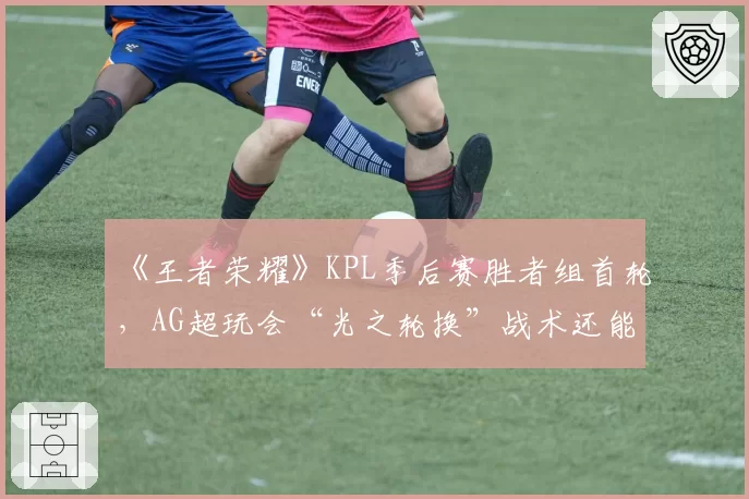 《王者荣耀》KPL季后赛胜者组首轮,AG超玩会“光之轮换”战术还能走多远?
