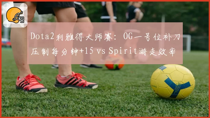 Dota2利雅得大师赛：OG一号位补刀压制每分钟+15 vs Spirit游走效率每分钟1.2次击杀，前期节奏决胜点
