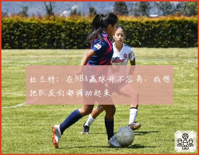 杜兰特：在NBA赢球并不容易，我想把队友们都调动起来