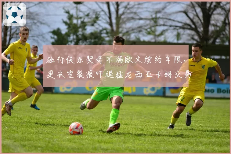 独行侠东契奇不满欧文续约年限，更衣室裂痕吓退猛龙西亚卡姆交易谈判