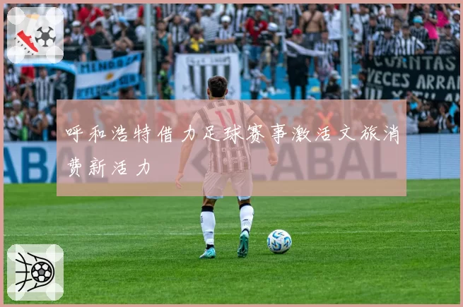 呼和浩特借力足球赛事激活文旅消费新活力