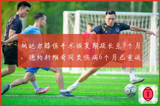 纳达尔膝伤手术恢复期延长至9个月,德约科维奇同类伤病6个月已重返赛场
