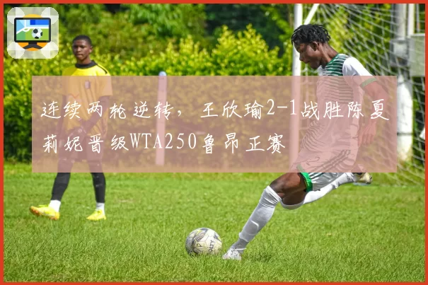 连续两轮逆转，王欣瑜2-1战胜陈夏莉妮晋级WTA250鲁昂正赛